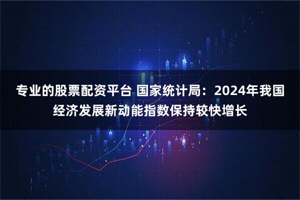 专业的股票配资平台 国家统计局：2024年我国经济发展新动能指数保持较快增长
