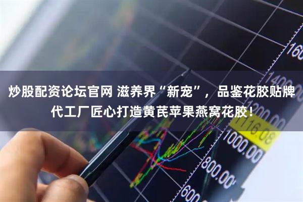炒股配资论坛官网 滋养界“新宠”，品鉴花胶贴牌代工厂匠心打造黄芪苹果燕窝花胶！