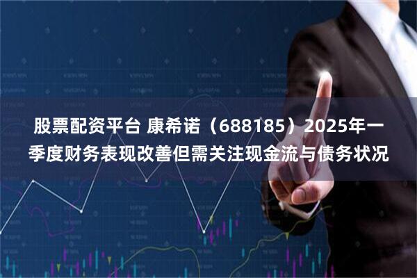 股票配资平台 康希诺（688185）2025年一季度财务表现改善但需关注现金流与债务状况