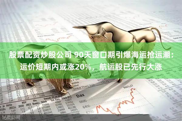 股票配资炒股公司 90天窗口期引爆海运抢运潮：运价短期内或涨20%，航运股已先行大涨