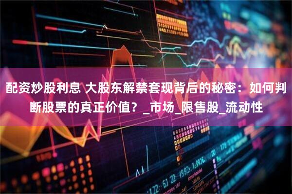 配资炒股利息 大股东解禁套现背后的秘密：如何判断股票的真正价值？_市场_限售股_流动性