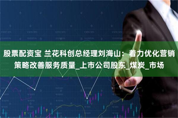股票配资宝 兰花科创总经理刘海山：着力优化营销策略改善服务质量_上市公司股东_煤炭_市场