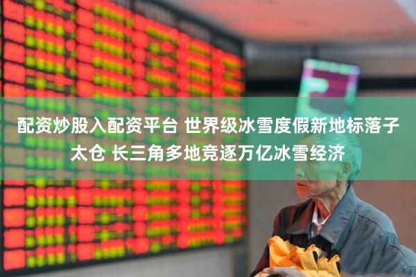 配资炒股入配资平台 世界级冰雪度假新地标落子太仓 长三角多地竞逐万亿冰雪经济